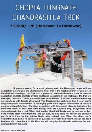 If you are looking for a short getaway amid the Himalayan range, with no
civilization around you, the Chandrashila Peak Trek is the most ideal trek for you. Set in
the Garhwal Himalayas, the trek is in a protected area which means there is minimal
civilization and lots and lots of flora and fauna to explore. In the first leg of the trek we
hike up to Deoriatal. This is a beautiful lake at an altitude of 2438 m and has captivating
surroundings with forests all around. The Chaukhamba peak feels like it is an arm’s
length away and the reflection of the mighty peak in the crystal clear waters of the lake
creates a beautiful effect. The story associated with this scenic place is that when the
Pandavas were in exile and were hiding from the Kaurava king, Duryodhan, they
stopped nearby for a rest. When their mother Kunti felt thirsty, one by one four of her
sons went to fetch water from this lake but died, as they could not answer the question
put forth to them by the Yaksha Devta who resided here. When the eldest son's
Yudishtra's turn came, he answered all questions correctly and with the result the dead
brothers also came back to life. Here we will camp by the lakeside and enjoy the star
spangled sky in the night.
` 9,500/- PP (Haridwar To Haridwar)
Call Us: +91 704180 4000/3000 @aahvanadventures
 