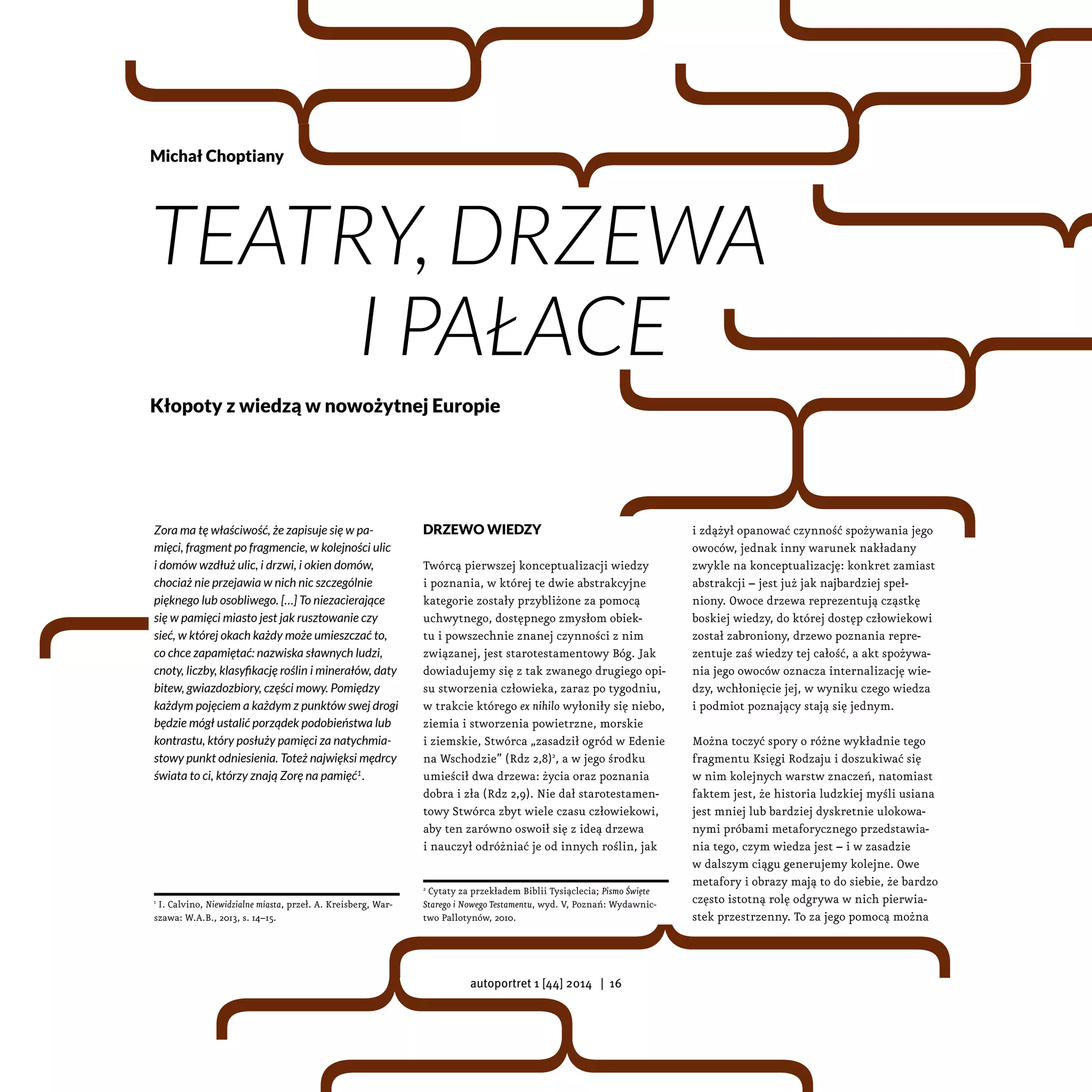 Zora ma tę właściwość, że zapisuje się w pa-
mięci, fragment po fragmencie, w kolejności ulic
i domów wzdłuż ulic, i drzwi, i okien domów,
chociaż nie przejawia w nich nic szczególnie
pięknego lub osobliwego. […] To niezacierające
się w pamięci miasto jest jak rusztowanie czy
sieć, w której okach każdy może umieszczać to,
co chce zapamiętać: nazwiska sławnych ludzi,
cnoty, liczby, klasyfikację roślin i minerałów, daty
bitew, gwiazdozbiory, części mowy. Pomiędzy
każdym pojęciem a każdym z punktów swej drogi
będzie mógł ustalić porządek podobieństwa lub
kontrastu, który posłuży pamięci za natychmia-
stowy punkt odniesienia. Toteż najwięksi mędrcy
świata to ci, którzy znają Zorę na pamięć1
.
1
I. Calvino, Niewidzialne miasta, przeł. A. Kreisberg, War-
szawa: W.A.B., 2013, s. 14–15.
Drzewo wiedzy
Twórcą pierwszej konceptualizacji wiedzy
i poznania, w której te dwie abstrakcyjne
kategorie zostały przybliżone za pomocą
uchwytnego, dostępnego zmysłom obiek-
tu i powszechnie znanej czynności z nim
związanej, jest starotestamentowy Bóg. Jak
dowiadujemy się z tak zwanego drugiego opi-
su stworzenia człowieka, zaraz po tygodniu,
w trakcie którego ex nihilo wyłoniły się niebo,
ziemia i stworzenia powietrzne, morskie
i ziemskie, Stwórca „zasadził ogród w Edenie
na Wschodzie” (Rdz 2,8)2
, a w jego środku
umieścił dwa drzewa: życia oraz poznania
dobra i zła (Rdz 2,9). Nie dał starotestamen-
towy Stwórca zbyt wiele czasu człowiekowi,
aby ten zarówno oswoił się z ideą drzewa
i nauczył odróżniać je od innych roślin, jak
2
Cytaty za przekładem Biblii Tysiąclecia; Pismo Święte
Starego i Nowego Testamentu, wyd. V, Poznań: Wydawnic-
two Pallotynów, 2010.
i zdążył opanować czynność spożywania jego
owoców, jednak inny warunek nakładany
zwykle na konceptualizację: konkret zamiast
abstrakcji – jest już jak najbardziej speł-
niony. Owoce drzewa reprezentują cząstkę
boskiej wiedzy, do której dostęp człowiekowi
został zabroniony, drzewo poznania repre-
zentuje zaś wiedzy tej całość, a akt spożywa-
nia jego owoców oznacza internalizację wie-
dzy, wchłonięcie jej, w wyniku czego wiedza
i podmiot poznający stają się jednym.
Można toczyć spory o różne wykładnie tego
fragmentu Księgi Rodzaju i doszukiwać się
w nim kolejnych warstw znaczeń, natomiast
faktem jest, że historia ludzkiej myśli usiana
jest mniej lub bardziej dyskretnie ulokowa-
nymi próbami metaforycznego przedstawia-
nia tego, czym wiedza jest – i w zasadzie
w dalszym ciągu generujemy kolejne. Owe
metafory i obrazy mają to do siebie, że bardzo
często istotną rolę odgrywa w nich pierwia-
stek przestrzenny. To za jego pomocą można
Michał Choptiany
Teatry, drzewa
i pałace
Kłopoty z wiedzą w nowożytnej Europie
autoportret 1 [44] 2014 | 16
 