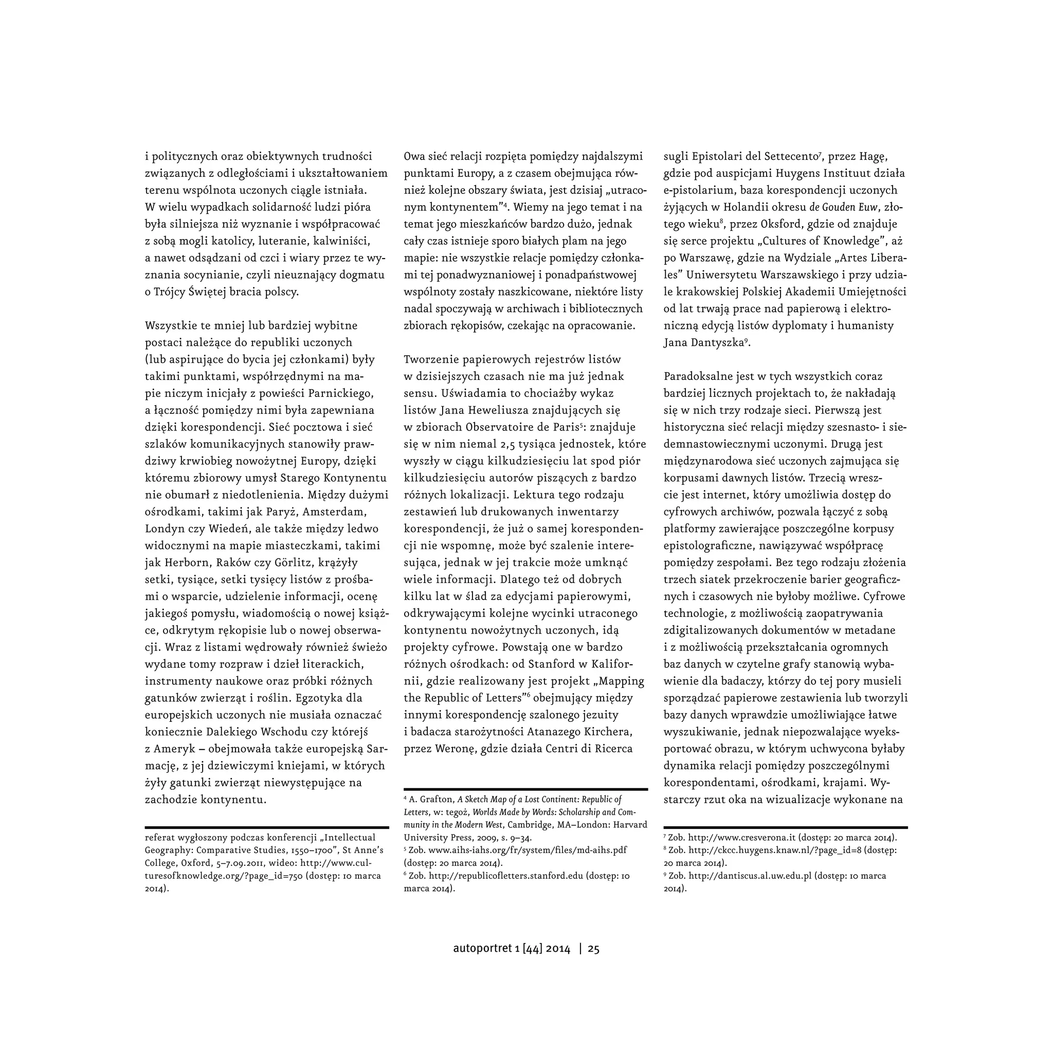 i politycznych oraz obiektywnych trudności
związanych z odległościami i ukształtowaniem
terenu wspólnota uczonych ciągle istniała.
W wielu wypadkach solidarność ludzi pióra
była silniejsza niż wyznanie i współpracować
z sobą mogli katolicy, luteranie, kalwiniści,
a nawet odsądzani od czci i wiary przez te wy-
znania socynianie, czyli nieuznający dogmatu
o Trójcy Świętej bracia polscy.
Wszystkie te mniej lub bardziej wybitne
postaci należące do republiki uczonych
(lub aspirujące do bycia jej członkami) były
takimi punktami, współrzędnymi na ma-
pie niczym inicjały z powieści Parnickiego,
a łączność pomiędzy nimi była zapewniana
dzięki korespondencji. Sieć pocztowa i sieć
szlaków komunikacyjnych stanowiły praw-
dziwy krwiobieg nowożytnej Europy, dzięki
któremu zbiorowy umysł Starego Kontynentu
nie obumarł z niedotlenienia. Między dużymi
ośrodkami, takimi jak Paryż, Amsterdam,
Londyn czy Wiedeń, ale także między ledwo
widocznymi na mapie miasteczkami, takimi
jak Herborn, Raków czy Görlitz, krążyły
setki, tysiące, setki tysięcy listów z prośba-
mi o wsparcie, udzielenie informacji, ocenę
jakiegoś pomysłu, wiadomością o nowej książ-
ce, odkrytym rękopisie lub o nowej obserwa-
cji. Wraz z listami wędrowały również świeżo
wydane tomy rozpraw i dzieł literackich,
instrumenty naukowe oraz próbki różnych
gatunków zwierząt i roślin. Egzotyka dla
europejskich uczonych nie musiała oznaczać
koniecznie Dalekiego Wschodu czy którejś
z Ameryk – obejmowała także europejską Sar-
mację, z jej dziewiczymi kniejami, w których
żyły gatunki zwierząt niewystępujące na
zachodzie kontynentu.
referat wygłoszony podczas konferencji „Intellectual
Geography: Comparative Studies, 1550–1700”, St Anne’s
College, Oxford, 5–7.09.2011, wideo: http://www.cul-
turesofknowledge.org/?page_id=750 (dostęp: 10 marca
2014).
Owa sieć relacji rozpięta pomiędzy najdalszymi
punktami Europy, a z czasem obejmująca rów-
nież kolejne obszary świata, jest dzisiaj „utraco-
nym kontynentem”4
. Wiemy na jego temat i na
temat jego mieszkańców bardzo dużo, jednak
cały czas istnieje sporo białych plam na jego
mapie: nie wszystkie relacje pomiędzy członka-
mi tej ponadwyznaniowej i ponadpaństwowej
wspólnoty zostały naszkicowane, niektóre listy
nadal spoczywają w archiwach i bibliotecznych
zbiorach rękopisów, czekając na opracowanie.
Tworzenie papierowych rejestrów listów
w dzisiejszych czasach nie ma już jednak
sensu. Uświadamia to chociażby wykaz
listów Jana Heweliusza znajdujących się
w zbiorach Observatoire de Paris5
: znajduje
się w nim niemal 2,5 tysiąca jednostek, które
wyszły w ciągu kilkudziesięciu lat spod piór
kilkudziesięciu autorów piszących z bardzo
różnych lokalizacji. Lektura tego rodzaju
zestawień lub drukowanych inwentarzy
korespondencji, że już o samej koresponden-
cji nie wspomnę, może być szalenie intere-
sująca, jednak w jej trakcie może umknąć
wiele informacji. Dlatego też od dobrych
kilku lat w ślad za edycjami papierowymi,
odkrywającymi kolejne wycinki utraconego
kontynentu nowożytnych uczonych, idą
projekty cyfrowe. Powstają one w bardzo
różnych ośrodkach: od Stanford w Kalifor-
nii, gdzie realizowany jest projekt „Mapping
the Republic of Letters”6
obejmujący między
innymi korespondencję szalonego jezuity
i badacza starożytności Atanazego Kirchera,
przez Weronę, gdzie działa Centri di Ricerca
4
A. Grafton, A Sketch Map of a Lost Continent: Republic of
Letters, w: tegoż, Worlds Made by Words: Scholarship and Com-
munity in the Modern West, Cambridge, MA–London: Harvard
University Press, 2009, s. 9–34.
5
Zob. www.aihs-iahs.org/fr/system/files/md-aihs.pdf
(dostęp: 20 marca 2014).
6
Zob. http://republicofletters.stanford.edu (dostęp: 10
marca 2014).
sugli Epistolari del Settecento7
, przez Hagę,
gdzie pod auspicjami Huygens Instituut działa
e-pistolarium, baza korespondencji uczonych
żyjących w Holandii okresu de Gouden Euw, zło-
tego wieku8
, przez Oksford, gdzie od znajduje
się serce projektu „Cultures of Knowledge”, aż
po Warszawę, gdzie na Wydziale „Artes Libera-
les” Uniwersytetu Warszawskiego i przy udzia-
le krakowskiej Polskiej Akademii Umiejętności
od lat trwają prace nad papierową i elektro-
niczną edycją listów dyplomaty i humanisty
Jana Dantyszka9
.
Paradoksalne jest w tych wszystkich coraz
bardziej licznych projektach to, że nakładają
się w nich trzy rodzaje sieci. Pierwszą jest
historyczna sieć relacji między szesnasto- i sie-
demnastowiecznymi uczonymi. Drugą jest
międzynarodowa sieć uczonych zajmująca się
korpusami dawnych listów. Trzecią wresz-
cie jest internet, który umożliwia dostęp do
cyfrowych archiwów, pozwala łączyć z sobą
platformy zawierające poszczególne korpusy
epistolograficzne, nawiązywać współpracę
pomiędzy zespołami. Bez tego rodzaju złożenia
trzech siatek przekroczenie barier geograficz-
nych i czasowych nie byłoby możliwe. Cyfrowe
technologie, z możliwością zaopatrywania
zdigitalizowanych dokumentów w metadane
i z możliwością przekształcania ogromnych
baz danych w czytelne grafy stanowią wyba-
wienie dla badaczy, którzy do tej pory musieli
sporządzać papierowe zestawienia lub tworzyli
bazy danych wprawdzie umożliwiające łatwe
wyszukiwanie, jednak niepozwalające wyeks-
portować obrazu, w którym uchwycona byłaby
dynamika relacji pomiędzy poszczególnymi
korespondentami, ośrodkami, krajami. Wy-
starczy rzut oka na wizualizacje wykonane na
7
Zob. http://www.cresverona.it (dostęp: 20 marca 2014).
8
Zob. http://ckcc.huygens.knaw.nl/?page_id=8 (dostęp:
20 marca 2014).
9
Zob. http://dantiscus.al.uw.edu.pl (dostęp: 10 marca
2014).
autoportret 1 [44] 2014 | 25
 