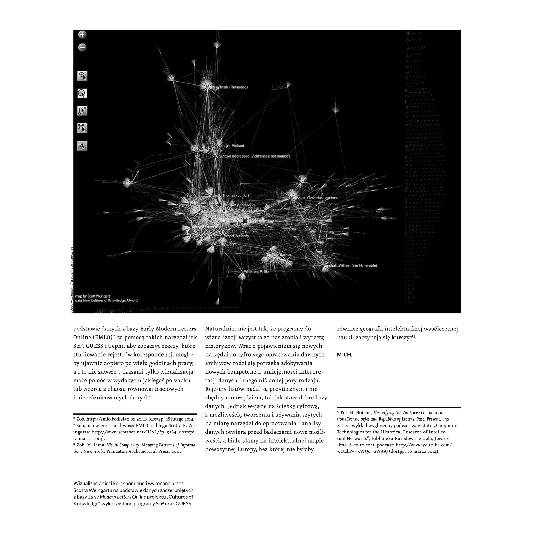 podstawie danych z bazy Early Modern Letters
Online (EMLO)10
za pomocą takich narzędzi jak
Sci2
, GUESS i Gephi, aby zobaczyć rzeczy, które
studiowanie rejestrów korespondencji mogło-
by ujawnić dopiero po wielu godzinach pracy,
a i to nie zawsze11
. Czasami tylko wizualizacja
może pomóc w wydobyciu jakiegoś porządku
lub wzorca z chaosu równowartościowych
i niezróżnicowanych danych12
.
10
Zob. http://emlo.bodleian.ox.ac.uk (dostęp: 28 lutego 2014).
11
Zob. omówienie możliwości EMLO na blogu Scotta B. We-
ingarta: http://www.scottbot.net/HIAL/?p=9584 (dostęp:
10 marca 2014).
12
Zob. M. Lima, Visual Complexity: Mapping Patterns of Informa-
tion, New York: Princeton Architectural Press, 2011.
Naturalnie, nie jest tak, że programy do
wizualizacji wszystko za nas zrobią i wyręczą
historyków. Wraz z pojawieniem się nowych
narzędzi do cyfrowego opracowania dawnych
archiwów rodzi się potrzeba zdobywania
nowych kompetencji, umiejętności interpre-
tacji danych innego niż do tej pory rodzaju.
Rejestry listów nadal są pożytecznym i nie-
zbędnym narzędziem, tak jak stare dobre bazy
danych. Jednak wejście na ścieżkę cyfrową,
z możliwością tworzenia i używania szytych
na miarę narzędzi do opracowania i analizy
danych otwiera przed badaczami nowe możli-
wości, a białe plamy na intelektualnej mapie
nowożytnej Europy, bez której nie byłoby
również geografii intelektualnej współczesnej
nauki, zaczynają się kurczyć13
.
M. CH.
13
Por. H. Hotson, Electrifying the Via Lucis: Communica-
tions Technologies and Republics of Letters, Past, Present, and
Future, wykład wygłoszony podczas warsztatu „Computer
Technologies for the Historical Research of Intellec-
tual Networks”, Biblioteka Narodowa Izraela, Jerozo-
lima, 6–10.10.2013, podcast: http://www.youtube.com/
watch?v=xVrQq_GWjGQ (dostęp: 20 marca 2014).
Wizualizacja sieci korespondencji wykonana przez
Scotta Weingarta na podstawie danych zaczerpniętych
z bazy Early Modern Letters Online projektu „Cultures of
Knowledge”, wykorzystano programy Sci2
oraz GUESS.
scottweingart/http://scottbot.net
 