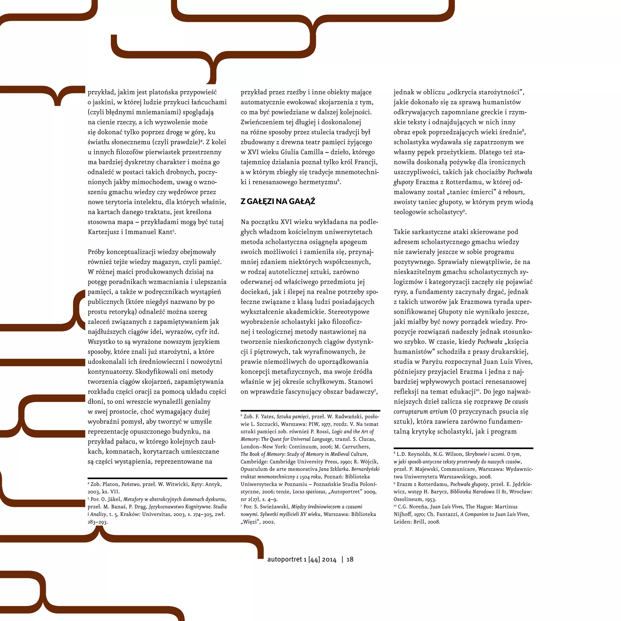 przykład przez rzeźby i inne obiekty mające
automatycznie ewokować skojarzenia z tym,
co ma być powiedziane w dalszej kolejności.
Zwieńczeniem tej długiej i doskonalonej
na różne sposoby przez stulecia tradycji był
zbudowany z drewna teatr pamięci żyjącego
w XVI wieku Giulia Camilla – dzieło, którego
tajemnicę działania poznał tylko król Francji,
a w którym zbiegły się tradycje mnemotechni-
ki i renesansowego hermetyzmu6
.
Z gałęzi na gałąź
Na początku XVI wieku wykładana na podle-
głych władzom kościelnym uniwersytetach
metoda scholastyczna osiągnęła apogeum
swoich możliwości i zamieniła się, przynaj-
mniej zdaniem niektórych współczesnych,
w rodzaj autotelicznej sztuki, zarówno
oderwanej od właściwego przedmiotu jej
dociekań, jak i ślepej na realne potrzeby spo-
łeczne związane z klasą ludzi posiadających
wykształcenie akademickie. Stereotypowe
wyobrażenie scholastyki jako filozoficz-
nej i teologicznej metody nastawionej na
tworzenie nieskończonych ciągów dystynk-
cji i piętrowych, tak wyrafinowanych, że
prawie niemożliwych do uporządkowania
koncepcji metafizycznych, ma swoje źródła
właśnie w jej okresie schyłkowym. Stanowi
on wprawdzie fascynujący obszar badawczy7
,
6
Zob. F. Yates, Sztuka pamięci, przeł. W. Radwański, posło-
wie L. Szczucki, Warszawa: PIW, 1977, rozdz. V. Na temat
sztuki pamięci zob. również P. Rossi, Logic and the Art of
Memory: The Quest for Universal Language, transl. S. Clucas,
London−New York: Continuum, 2006; M. Carruthers,
The Book of Memory: Study of Memory in Medieval Culture,
Cambridge: Cambridge University Press, 1990; R. Wójcik,
Opusculum de arte memorativa Jana Szklarka. Bernardyński
traktat mnemotechniczny z 1504 roku, Poznań: Biblioteka
Uniwersytecka w Poznaniu – Poznańskie Studia Poloni-
styczne, 2006; tenże, Locus spatiosus, „Autoportret” 2009,
nr 2(27), s. 4–9.
7
Por. S. Swieżawski, Między średniowieczem a czasami
nowymi. Sylwetki myślicieli XV wieku, Warszawa: Biblioteka
„Więzi”, 2002.
jednak w obliczu „odkrycia starożytności”,
jakie dokonało się za sprawą humanistów
odkrywających zapomniane greckie i rzym-
skie teksty i odnajdujących w nich inny
obraz epok poprzedzających wieki średnie8
,
scholastyka wydawała się zapatrzonym we
własny pępek przeżytkiem. Dlatego też sta-
nowiła doskonałą pożywkę dla ironicznych
uszczypliwości, takich jak chociażby Pochwała
głupoty Erazma z Rotterdamu, w której od-
malowany został „taniec śmierci” à rebours,
swoisty taniec głupoty, w którym prym wiodą
teologowie scholastycy9
.
Takie sarkastyczne ataki skierowane pod
adresem scholastycznego gmachu wiedzy
nie zawierały jeszcze w sobie programu
pozytywnego. Sprawiały niewątpliwie, że na
nieskazitelnym gmachu scholastycznych sy-
logizmów i kategoryzacji zaczęły się pojawiać
rysy, a fundamenty zaczynały drgać, jednak
z takich utworów jak Erazmowa tyrada uper-
sonifikowanej Głupoty nie wynikało jeszcze,
jaki miałby być nowy porządek wiedzy. Pro-
pozycje rozwiązań nadeszły jednak stosunko-
wo szybko. W czasie, kiedy Pochwała „księcia
humanistów” schodziła z prasy drukarskiej,
studia w Paryżu rozpoczynał Juan Luis Vives,
późniejszy przyjaciel Erazma i jedna z naj-
bardziej wpływowych postaci renesansowej
refleksji na temat edukacji10
. Do jego najważ-
niejszych dzieł zalicza się rozprawę De causis
corruptarum artium (O przyczynach psucia się
sztuk), która zawiera zarówno fundamen-
talną krytykę scholastyki, jak i program
8
L.D. Reynolds, N.G. Wilson, Skrybowie i uczeni. O tym,
w jaki sposób antyczne teksty przetrwały do naszych czasów,
przeł. P. Majewski, Communicare, Warszawa: Wydawnic-
twa Uniwersytetu Warszawskiego, 2008.
9
Erazm z Rotterdamu, Pochwała głupoty, przeł. E. Jędrkie-
wicz, wstęp H. Barycz, Biblioteka Narodowa II 81, Wrocław:
Ossolineum, 1953.
10
C.G. Noreña, Juan Luis Vives, The Hague: Martinus
Nijhoff, 1970; Ch. Fantazzi, A Companion to Juan Luis Vives,
Leiden: Brill, 2008.
przykład, jakim jest platońska przypowieść
o jaskini, w której ludzie przykuci łańcuchami
(czyli błędnymi mniemaniami) spoglądają
na cienie rzeczy, a ich wyzwolenie może
się dokonać tylko poprzez drogę w górę, ku
światłu słonecznemu (czyli prawdzie)4
. Z kolei
u innych filozofów pierwiastek przestrzenny
ma bardziej dyskretny charakter i można go
odnaleźć w postaci takich drobnych, poczy-
nionych jakby mimochodem, uwag o wzno-
szeniu gmachu wiedzy czy wędrówce przez
nowe terytoria intelektu, dla których właśnie,
na kartach danego traktatu, jest kreślona
stosowna mapa – przykładami mogą być tutaj
Kartezjusz i Immanuel Kant5
.
Próby konceptualizacji wiedzy obejmowały
również tejże wiedzy magazyn, czyli pamięć.
W różnej maści produkowanych dzisiaj na
potęgę poradnikach wzmacniania i ulepszania
pamięci, a także w podręcznikach wystąpień
publicznych (które niegdyś nazwano by po
prostu retoryką) odnaleźć można szereg
zaleceń związanych z zapamiętywaniem jak
najdłuższych ciągów idei, wyrazów, cyfr itd.
Wszystko to są wyrażone nowszym językiem
sposoby, które znali już starożytni, a które
udoskonalali ich średniowieczni i nowożytni
kontynuatorzy. Skodyfikowali oni metody
tworzenia ciągów skojarzeń, zapamiętywania
rozkładu części oracji za pomocą układu części
dłoni, to oni wreszcie wynaleźli genialny
w swej prostocie, choć wymagający dużej
wyobraźni pomysł, aby tworzyć w umyśle
reprezentację opuszczonego budynku, na
przykład pałacu, w którego kolejnych zauł-
kach, komnatach, korytarzach umieszczane
są części wystąpienia, reprezentowane na
4
Zob. Platon, Państwo, przeł. W. Witwicki, Kęty: Antyk,
2003, ks. VII.
5
Por. O. Jäkel, Metafory w abstrakcyjnych domenach dyskursu,
przeł. M. Banaś, P. Drąg, Językoznawstwo Kognitywne. Studia
i Analizy, t. 5, Kraków: Universitas, 2003, s. 274–305, zwł.
283–293.
autoportret 1 [44] 2014 | 18
 