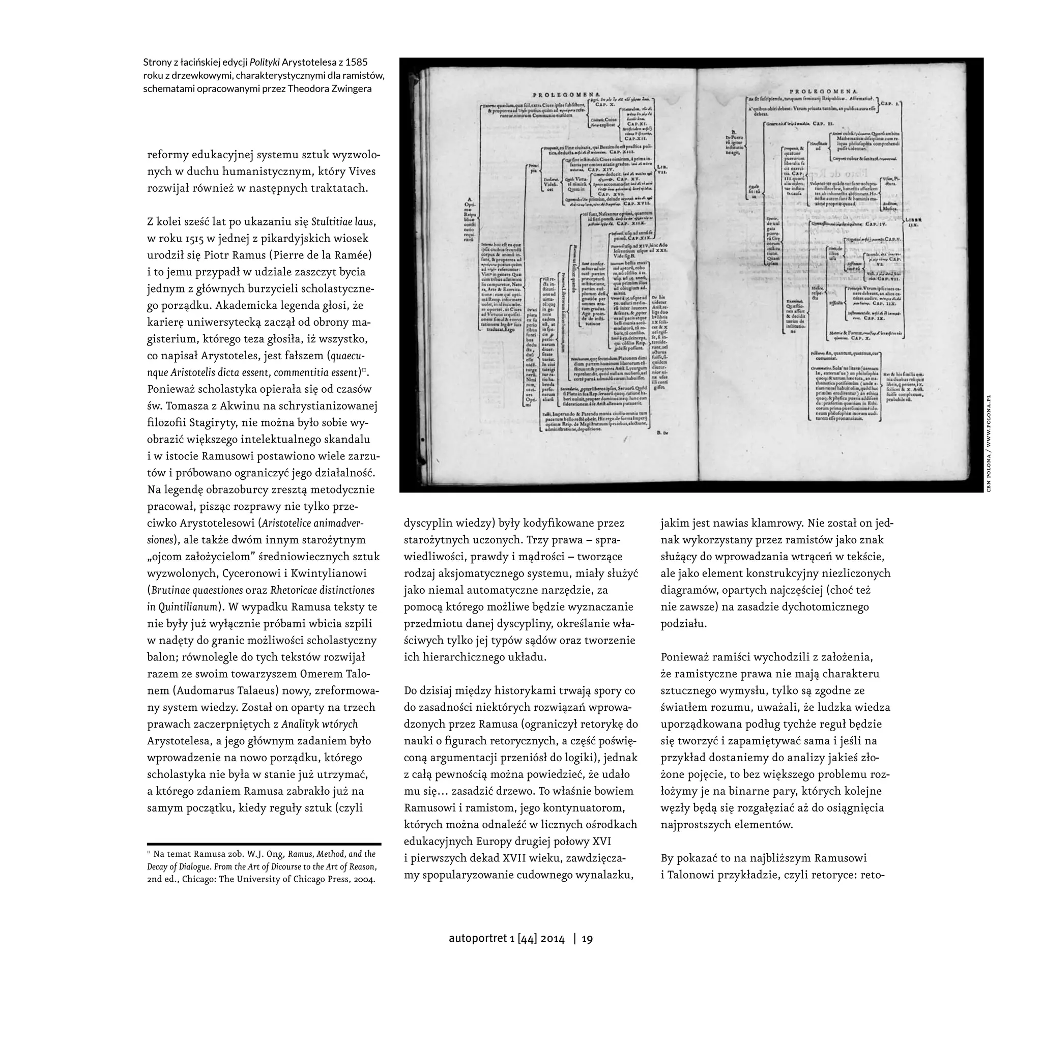reformy edukacyjnej systemu sztuk wyzwolo-
nych w duchu humanistycznym, który Vives
rozwijał również w następnych traktatach.
Z kolei sześć lat po ukazaniu się Stultitiae laus,
w roku 1515 w jednej z pikardyjskich wiosek
urodził się Piotr Ramus (Pierre de la Ramée)
i to jemu przypadł w udziale zaszczyt bycia
jednym z głównych burzycieli scholastyczne-
go porządku. Akademicka legenda głosi, że
karierę uniwersytecką zaczął od obrony ma-
gisterium, którego teza głosiła, iż wszystko,
co napisał Arystoteles, jest fałszem (quaecu-
nque Aristotelis dicta essent, commentitia essent)11
.
Ponieważ scholastyka opierała się od czasów
św. Tomasza z Akwinu na schrystianizowanej
filozofii Stagiryty, nie można było sobie wy-
obrazić większego intelektualnego skandalu
i w istocie Ramusowi postawiono wiele zarzu-
tów i próbowano ograniczyć jego działalność.
Na legendę obrazoburcy zresztą metodycznie
pracował, pisząc rozprawy nie tylko prze-
ciwko Arystotelesowi (Aristotelice animadver-
siones), ale także dwóm innym starożytnym
„ojcom założycielom” średniowiecznych sztuk
wyzwolonych, Cyceronowi i Kwintylianowi
(Brutinae quaestiones oraz Rhetoricae distinctiones
in Quintilianum). W wypadku Ramusa teksty te
nie były już wyłącznie próbami wbicia szpili
w nadęty do granic możliwości scholastyczny
balon; równolegle do tych tekstów rozwijał
razem ze swoim towarzyszem Omerem Talo-
nem (Audomarus Talaeus) nowy, zreformowa-
ny system wiedzy. Został on oparty na trzech
prawach zaczerpniętych z Analityk wtórych
Arystotelesa, a jego głównym zadaniem było
wprowadzenie na nowo porządku, którego
scholastyka nie była w stanie już utrzymać,
a którego zdaniem Ramusa zabrakło już na
samym początku, kiedy reguły sztuk (czyli
11
Na temat Ramusa zob. W.J. Ong, Ramus, Method, and the
Decay of Dialogue. From the Art of Dicourse to the Art of Reason,
2nd ed., Chicago: The University of Chicago Press, 2004.
dyscyplin wiedzy) były kodyfikowane przez
starożytnych uczonych. Trzy prawa – spra-
wiedliwości, prawdy i mądrości – tworzące
rodzaj aksjomatycznego systemu, miały służyć
jako niemal automatyczne narzędzie, za
pomocą którego możliwe będzie wyznaczanie
przedmiotu danej dyscypliny, określanie wła-
ściwych tylko jej typów sądów oraz tworzenie
ich hierarchicznego układu.
Do dzisiaj między historykami trwają spory co
do zasadności niektórych rozwiązań wprowa-
dzonych przez Ramusa (ograniczył retorykę do
nauki o figurach retorycznych, a część poświę-
coną argumentacji przeniósł do logiki), jednak
z całą pewnością można powiedzieć, że udało
mu się… zasadzić drzewo. To właśnie bowiem
Ramusowi i ramistom, jego kontynuatorom,
których można odnaleźć w licznych ośrodkach
edukacyjnych Europy drugiej połowy XVI
i pierwszych dekad XVII wieku, zawdzięcza-
my spopularyzowanie cudownego wynalazku,
jakim jest nawias klamrowy. Nie został on jed-
nak wykorzystany przez ramistów jako znak
służący do wprowadzania wtrąceń w tekście,
ale jako element konstrukcyjny niezliczonych
diagramów, opartych najczęściej (choć też
nie zawsze) na zasadzie dychotomicznego
podziału.
Ponieważ ramiści wychodzili z założenia,
że ramistyczne prawa nie mają charakteru
sztucznego wymysłu, tylko są zgodne ze
światłem rozumu, uważali, że ludzka wiedza
uporządkowana podług tychże reguł będzie
się tworzyć i zapamiętywać sama i jeśli na
przykład dostaniemy do analizy jakieś zło-
żone pojęcie, to bez większego problemu roz-
łożymy je na binarne pary, których kolejne
węzły będą się rozgałęziać aż do osiągnięcia
najprostszych elementów.
By pokazać to na najbliższym Ramusowi
i Talonowi przykładzie, czyli retoryce: reto-
Strony z łacińskiej edycji Polityki Arystotelesa z 1585
roku z drzewkowymi, charakterystycznymi dla ramistów,
schematami opracowanymi przez Theodora Zwingera
cbnpolona/www.polona.pl
autoportret 1 [44] 2014 | 19
 