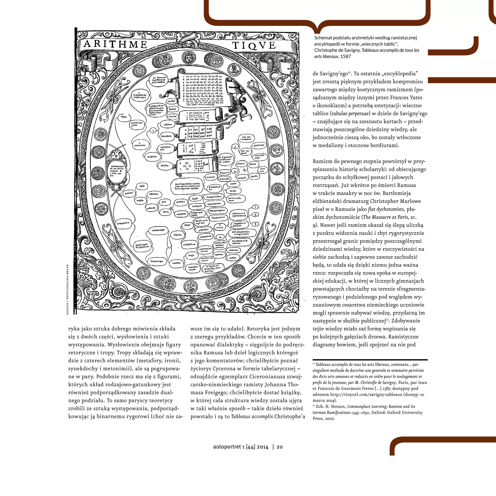 ryka jako sztuka dobrego mówienia składa
się z dwóch części, wysłowienia i sztuki
występowania. Wysłowienie obejmuje figury
retoryczne i tropy. Tropy składają się wpraw-
dzie z czterech elementów (metafory, ironii,
synekdochy i metonimii), ale są pogrupowa-
ne w pary. Podobnie rzecz ma się z figurami,
których układ rodzajowo-gatunkowy jest
również podporządkowany zasadzie dual-
nego podziału. To samo paryscy teoretycy
zrobili ze sztuką występowania, podporząd-
kowując ją binarnemu rygorowi (choć nie za-
wsze im się to udało). Retoryka jest jednym
z szeregu przykładów. Chcecie w ten sposób
opanować dialektykę – sięgnijcie do podręcz-
nika Ramusa lub dzieł logicznych któregoś
z jego komentatorów; chcielibyście poznać
życiorys Cycerona w formie tabelarycznej –
odnajdźcie egzemplarz Ciceronianusa szwaj-
carsko-niemieckiego ramisty Johanna Tho-
masa Freigego; chcielibyście dostać książkę,
w której cała struktura wiedzy została ujęta
w taki właśnie sposób – takie dzieło również
powstało i są to Tableaux accomplis Christophe’a 
de Savigny'ego12
. Ta ostatnia „encyklopedia”
jest zresztą pięknym przykładem kompromisu
zawartego między kostycznym ramizmem (po-
sądzanym między innymi przez Frances Yates
o ikonoklazm) a potrzebą estetyzacji: wieczne
tablice (tabulae perpetuae) w dziele de Savigny'ego
– znajdujące się na szesnastu kartach – przed-
stawiają poszczególne dziedziny wiedzy, ale
jednocześnie cieszą oko, bo zostały wtłoczone
w medaliony i otoczone bordiurami.
Ramizm do pewnego stopnia powtórzył w przy-
spieszeniu historię scholastyki: od obiecującego
początku do schyłkowej postaci i jałowych
roztrząsań. Już wkrótce po śmierci Ramusa
w trakcie masakry w noc św. Bartłomieja
elżbietański dramaturg Christopher Marlowe
pisał w o Ramusie jako flat dychotomists, pła-
skim dychotomiście (The Massacre at Paris, sc.
9). Nawet jeśli ramizm okazał się ślepą uliczką
z punktu widzenia nauki i zbyt rygorystycznie
przestrzegał granic pomiędzy poszczególnymi
dziedzinami wiedzy, które w rzeczywistości na
siebie zachodzą i zapewne zawsze zachodzić
będą, to udała się dzięki niemu jedna ważna
rzecz: rozpoczęła się nowa epoka w europej-
skiej edukacji, w której w licznych gimnazjach
powstających chociażby na terenie sfragmenta-
ryzowanego i podzielonego pod względem wy-
znaniowym cesarstwa niemieckiego uczniowie
mogli sprawnie nabywać wiedzę, przydatną im
następnie w służbie publicznej13
. Zdobywanie
tejże wiedzy miało zaś formę wspinania się
po kolejnych gałęziach drzewa. Ramistyczne
diagramy bowiem, jeśli spojrzeć na nie pod
12
Tableaux accomplis de tous les arts liberaux, contenans... par
singuliere methode de doctrine une generale et sommaire partition
des dicts arts amassez et reduicts en ordre pour le soulagement et
profit de la jeunesse, par M. Christofle de Savigny, Paris, par Iean
et Francois de Gourmont freres [...] 1587; dostępny pod
adresem http://tinyurl.com/savigny-tableaux (dostęp: 10
marca 2014).
13
Zob. H. Hotson, Commonplace Learning: Ramism and Its
German Ramifications 1543−1630, Oxford: Oxford University
Press, 2007.
Schemat podziału arytmetyki według ramistycznej
encyklopedii w formie „wiecznych tablic”;
Christophe de Savigny, Tableaux accomplis de tous les
arts liberaux, 1587
gallica/http://gallica.bnf.fr
autoportret 1 [44] 2014 | 20
 
