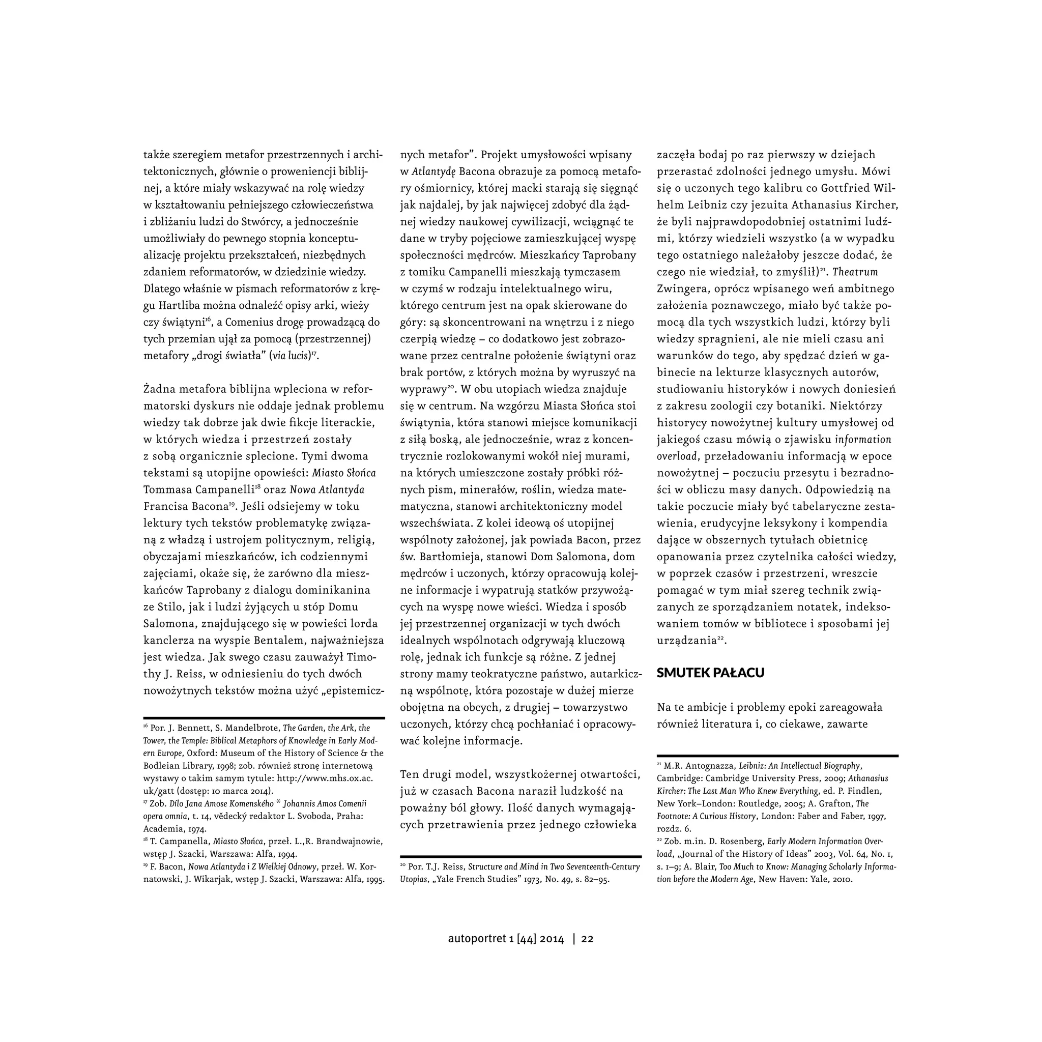 także szeregiem metafor przestrzennych i archi-
tektonicznych, głównie o proweniencji biblij-
nej, a które miały wskazywać na rolę wiedzy
w kształtowaniu pełniejszego człowieczeństwa
i zbliżaniu ludzi do Stwórcy, a jednocześnie
umożliwiały do pewnego stopnia konceptu-
alizację projektu przekształceń, niezbędnych
zdaniem reformatorów, w dziedzinie wiedzy.
Dlatego właśnie w pismach reformatorów z krę-
gu Hartliba można odnaleźć opisy arki, wieży
czy świątyni16
, a Comenius drogę prowadzącą do
tych przemian ujął za pomocą (przestrzennej)
metafory „drogi światła” (via lucis)17
.
Żadna metafora biblijna wpleciona w refor-
matorski dyskurs nie oddaje jednak problemu
wiedzy tak dobrze jak dwie fikcje literackie,
w których wiedza i przestrzeń zostały
z sobą organicznie splecione. Tymi dwoma
tekstami są utopijne opowieści: Miasto Słońca
Tommasa Campanelli18
oraz Nowa Atlantyda
Francisa Bacona19
. Jeśli odsiejemy w toku
lektury tych tekstów problematykę związa-
ną z władzą i ustrojem politycznym, religią,
obyczajami mieszkańców, ich codziennymi
zajęciami, okaże się, że zarówno dla miesz-
kańców Taprobany z dialogu dominikanina
ze Stilo, jak i ludzi żyjących u stóp Domu
Salomona, znajdującego się w powieści lorda
kanclerza na wyspie Bentalem, najważniejsza
jest wiedza. Jak swego czasu zauważył Timo-
thy J. Reiss, w odniesieniu do tych dwóch
nowożytnych tekstów można użyć „epistemicz-
16
Por. J. Bennett, S. Mandelbrote, The Garden, the Ark, the
Tower, the Temple: Biblical Metaphors of Knowledge in Early Mod-
ern Europe, Oxford: Museum of the History of Science & the
Bodleian Library, 1998; zob. również stronę internetową
wystawy o takim samym tytule: http://www.mhs.ox.ac.
uk/gatt (dostęp: 10 marca 2014).
17
Zob. Dílo Jana Amose Komenského * Johannis Amos Comenii
opera omnia, t. 14, vědecký redaktor L. Svoboda, Praha:
Academia, 1974.
18
T. Campanella, Miasto Słońca, przeł. L.,R. Brandwajnowie,
wstęp J. Szacki, Warszawa: Alfa, 1994.
19
F. Bacon, Nowa Atlantyda i Z Wielkiej Odnowy, przeł. W. Kor-
natowski, J. Wikarjak, wstęp J. Szacki, Warszawa: Alfa, 1995.
nych metafor”. Projekt umysłowości wpisany
w Atlantydę Bacona obrazuje za pomocą metafo-
ry ośmiornicy, której macki starają się sięgnąć
jak najdalej, by jak najwięcej zdobyć dla żąd-
nej wiedzy naukowej cywilizacji, wciągnąć te
dane w tryby pojęciowe zamieszkującej wyspę
społeczności mędrców. Mieszkańcy Taprobany
z tomiku Campanelli mieszkają tymczasem
w czymś w rodzaju intelektualnego wiru,
którego centrum jest na opak skierowane do
góry: są skoncentrowani na wnętrzu i z niego
czerpią wiedzę − co dodatkowo jest zobrazo-
wane przez centralne położenie świątyni oraz
brak portów, z których można by wyruszyć na
wyprawy20
. W obu utopiach wiedza znajduje
się w centrum. Na wzgórzu Miasta Słońca stoi
świątynia, która stanowi miejsce komunikacji
z siłą boską, ale jednocześnie, wraz z koncen-
trycznie rozlokowanymi wokół niej murami,
na których umieszczone zostały próbki róż-
nych pism, minerałów, roślin, wiedza mate-
matyczna, stanowi architektoniczny model
wszechświata. Z kolei ideową oś utopijnej
wspólnoty założonej, jak powiada Bacon, przez
św. Bartłomieja, stanowi Dom Salomona, dom
mędrców i uczonych, którzy opracowują kolej-
ne informacje i wypatrują statków przywożą-
cych na wyspę nowe wieści. Wiedza i sposób
jej przestrzennej organizacji w tych dwóch
idealnych wspólnotach odgrywają kluczową
rolę, jednak ich funkcje są różne. Z jednej
strony mamy teokratyczne państwo, autarkicz-
ną wspólnotę, która pozostaje w dużej mierze
obojętna na obcych, z drugiej – towarzystwo
uczonych, którzy chcą pochłaniać i opracowy-
wać kolejne informacje.
Ten drugi model, wszystkożernej otwartości,
już w czasach Bacona naraził ludzkość na
poważny ból głowy. Ilość danych wymagają-
cych przetrawienia przez jednego człowieka
20
Por. T.J. Reiss, Structure and Mind in Two Seventeenth-Century
Utopias, „Yale French Studies” 1973, No. 49, s. 82–95.
zaczęła bodaj po raz pierwszy w dziejach
przerastać zdolności jednego umysłu. Mówi
się o uczonych tego kalibru co Gottfried Wil-
helm Leibniz czy jezuita Athanasius Kircher,
że byli najprawdopodobniej ostatnimi ludź-
mi, którzy wiedzieli wszystko (a w wypadku
tego ostatniego należałoby jeszcze dodać, że
czego nie wiedział, to zmyślił)21
. Theatrum
Zwingera, oprócz wpisanego weń ambitnego
założenia poznawczego, miało być także po-
mocą dla tych wszystkich ludzi, którzy byli
wiedzy spragnieni, ale nie mieli czasu ani
warunków do tego, aby spędzać dzień w ga-
binecie na lekturze klasycznych autorów,
studiowaniu historyków i nowych doniesień
z zakresu zoologii czy botaniki. Niektórzy
historycy nowożytnej kultury umysłowej od
jakiegoś czasu mówią o zjawisku information
overload, przeładowaniu informacją w epoce
nowożytnej – poczuciu przesytu i bezradno-
ści w obliczu masy danych. Odpowiedzią na
takie poczucie miały być tabelaryczne zesta-
wienia, erudycyjne leksykony i kompendia
dające w obszernych tytułach obietnicę
opanowania przez czytelnika całości wiedzy,
w poprzek czasów i przestrzeni, wreszcie
pomagać w tym miał szereg technik zwią-
zanych ze sporządzaniem notatek, indekso-
waniem tomów w bibliotece i sposobami jej
urządzania22
.
Smutek pałacu
Na te ambicje i problemy epoki zareagowała
również literatura i, co ciekawe, zawarte
21
M.R. Antognazza, Leibniz: An Intellectual Biography,
Cambridge: Cambridge University Press, 2009; Athanasius
Kircher: The Last Man Who Knew Everything, ed. P. Findlen,
New York–London: Routledge, 2005; A. Grafton, The
Footnote: A Curious History, London: Faber and Faber, 1997,
rozdz. 6.
22
Zob. m.in. D. Rosenberg, Early Modern Information Over-
load, „Journal of the History of Ideas” 2003, Vol. 64, No. 1,
s. 1–9; A. Blair, Too Much to Know: Managing Scholarly Informa-
tion before the Modern Age, New Haven: Yale, 2010.
autoportret 1 [44] 2014 | 22
 