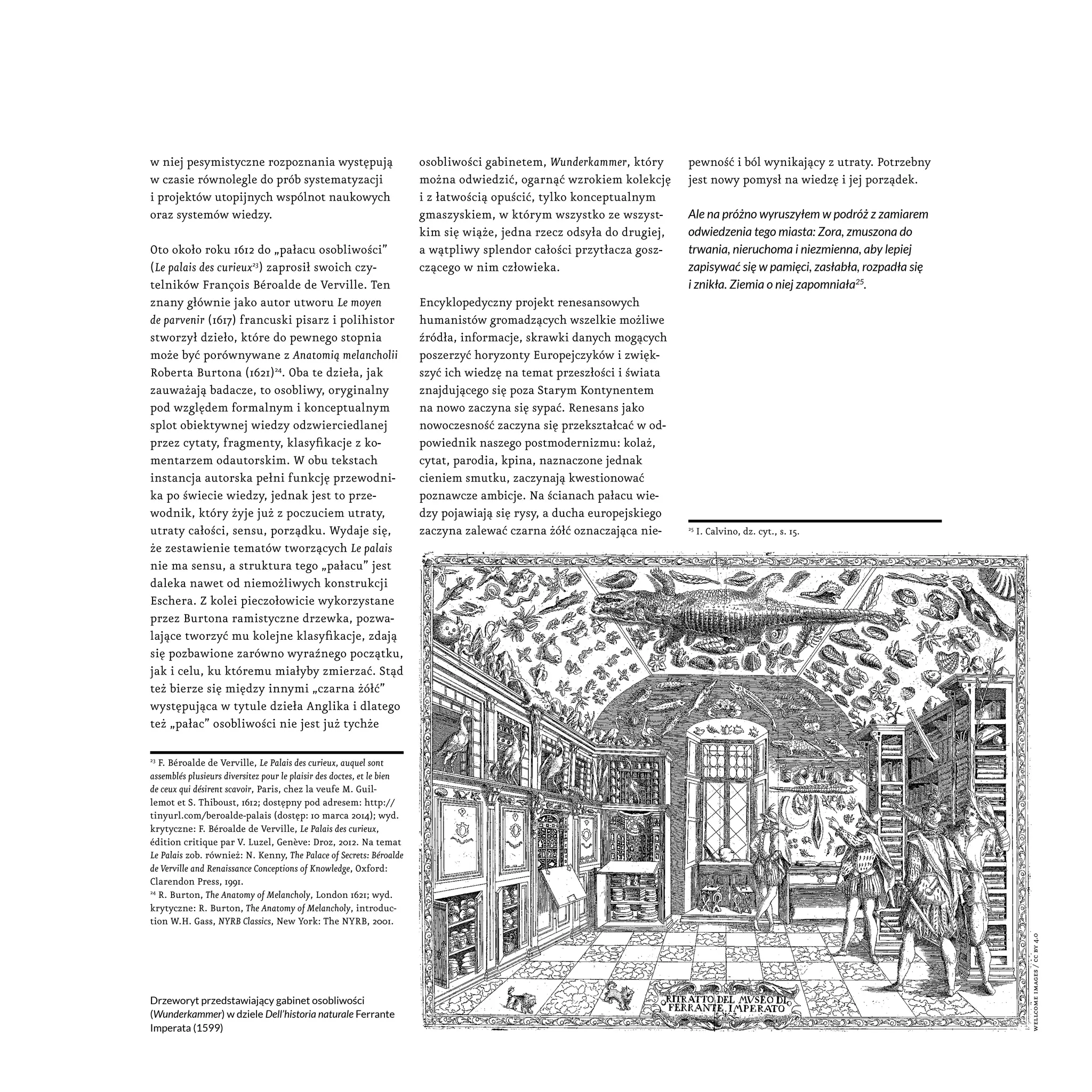 w niej pesymistyczne rozpoznania występują
w czasie równolegle do prób systematyzacji
i projektów utopijnych wspólnot naukowych
oraz systemów wiedzy.
Oto około roku 1612 do „pałacu osobliwości”
(Le palais des curieux23
) zaprosił swoich czy-
telników François Béroalde de Verville. Ten
znany głównie jako autor utworu Le moyen
de parvenir (1617) francuski pisarz i polihistor
stworzył dzieło, które do pewnego stopnia
może być porównywane z Anatomią melancholii
Roberta Burtona (1621)24
. Oba te dzieła, jak
zauważają badacze, to osobliwy, oryginalny
pod względem formalnym i konceptualnym
splot obiektywnej wiedzy odzwierciedlanej
przez cytaty, fragmenty, klasyfikacje z ko-
mentarzem odautorskim. W obu tekstach
instancja autorska pełni funkcję przewodni-
ka po świecie wiedzy, jednak jest to prze-
wodnik, który żyje już z poczuciem utraty,
utraty całości, sensu, porządku. Wydaje się,
że zestawienie tematów tworzących Le palais
nie ma sensu, a struktura tego „pałacu” jest
daleka nawet od niemożliwych konstrukcji
Eschera. Z kolei pieczołowicie wykorzystane
przez Burtona ramistyczne drzewka, pozwa-
lające tworzyć mu kolejne klasyfikacje, zdają
się pozbawione zarówno wyraźnego początku,
jak i celu, ku któremu miałyby zmierzać. Stąd
też bierze się między innymi „czarna żółć”
występująca w tytule dzieła Anglika i dlatego
też „pałac” osobliwości nie jest już tychże
23
F. Béroalde de Verville, Le Palais des curieux, auquel sont
assemblés plusieurs diversitez pour le plaisir des doctes, et le bien
de ceux qui désirent scavoir, Paris, chez la veufe M. Guil-
lemot et S. Thiboust, 1612; dostępny pod adresem: http://
tinyurl.com/beroalde-palais (dostęp: 10 marca 2014); wyd.
krytyczne: F. Béroalde de Verville, Le Palais des curieux,
édition critique par V. Luzel, Genève: Droz, 2012. Na temat
Le Palais zob. również: N. Kenny, The Palace of Secrets: Béroalde
de Verville and Renaissance Conceptions of Knowledge, Oxford:
Clarendon Press, 1991.
24
R. Burton, The Anatomy of Melancholy, London 1621; wyd.
krytyczne: R. Burton, The Anatomy of Melancholy, introduc-
tion W.H. Gass, NYRB Classics, New York: The NYRB, 2001.
osobliwości gabinetem, Wunderkammer, który
można odwiedzić, ogarnąć wzrokiem kolekcję
i z łatwością opuścić, tylko konceptualnym
gmaszyskiem, w którym wszystko ze wszyst-
kim się wiąże, jedna rzecz odsyła do drugiej,
a wątpliwy splendor całości przytłacza gosz-
czącego w nim człowieka.
Encyklopedyczny projekt renesansowych
humanistów gromadzących wszelkie możliwe
źródła, informacje, skrawki danych mogących
poszerzyć horyzonty Europejczyków i zwięk-
szyć ich wiedzę na temat przeszłości i świata
znajdującego się poza Starym Kontynentem
na nowo zaczyna się sypać. Renesans jako
nowoczesność zaczyna się przekształcać w od-
powiednik naszego postmodernizmu: kolaż,
cytat, parodia, kpina, naznaczone jednak
cieniem smutku, zaczynają kwestionować
poznawcze ambicje. Na ścianach pałacu wie-
dzy pojawiają się rysy, a ducha europejskiego
zaczyna zalewać czarna żółć oznaczająca nie-
pewność i ból wynikający z utraty. Potrzebny
jest nowy pomysł na wiedzę i jej porządek.
Ale na próżno wyruszyłem w podróż z zamiarem
odwiedzenia tego miasta: Zora, zmuszona do
trwania, nieruchoma i niezmienna, aby lepiej
zapisywać się w pamięci, zasłabła, rozpadła się
i znikła. Ziemia o niej zapomniała25
.
25
I. Calvino, dz. cyt., s. 15.
Drzeworyt przedstawiający gabinet osobliwości
(Wunderkammer) w dziele Dell’historia naturale Ferrante
Imperata (1599)
wellcomeimages/ccby4.0
 