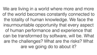 We are living in a world where more and more
of the world becomes constantly connected to
the totality of human knowledge. We face the
insurmountable opportunity that every aspect
of human performance and experience that
can be transformed by software, will be. What
are the challenges? What are the risks? What
are we going do to about it?
 