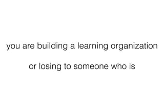 you are building a learning organization
or losing to someone who is
 