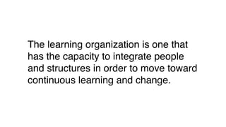 The learning organization is one that
has the capacity to integrate people
and structures in order to move toward
continuous learning and change.
 