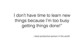 I don’t have time to learn new
things because I’m too busy
getting things done!”
- least productive person in the world
 