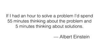If I had an hour to solve a problem I'd spend
55 minutes thinking about the problem and
5 minutes thinking about solutions.
— Albert Einstein
 