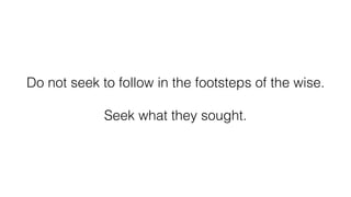 Do not seek to follow in the footsteps of the wise.
Seek what they sought.
 