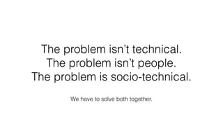 The problem isn’t technical.
The problem isn’t people.
The problem is socio-technical.
We have to solve both together.
 