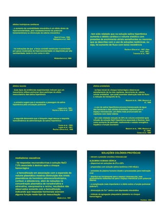 efeitos inotrópicos cardíacos

- o aumento da contratilidade miocárdica é um efeito direto da
hiperosmolaridade, pelo restabelecimento do potencial
transmembrana ou diminuição do edema miocárdico
                                                                         - tem sido relatado que na solução salina hipertônica
                                              Opal & Cross, 1999;        aumenta o débito cardíaco e volume sistólico com
                                             Nakayama et al, 1985        pressões de enchimento atriais semelhantes ou menores
                                                                         que as descritas com o uso de soluções isotônicas, ou
                                                                         seja, há aumento de fluxo com baixa resistência
- há indicações de que a força contrátil ventricular é aumentada                                                Rocha e Silva et al., 1987; Kien
por graus moderados de hiperosmolaridade e é deprimida por alta                                                                      et al., 1991;
osmolaridade, tanto in vivo como in vitro                                                                                 Traverso et al., 1987

                                              Wildenthal et al, 1969




efeitos neurais                                                              efeitos endoteliais

- duas tipos de evidências experimentais indicam que um                      - na fase inicial do choque hemorrágico observa-se
mecanismo reflexo pulmonar deve participar do efeito                         estreitamento da luz dos capilares, decorrente de edema
ressucitatório das salina hipertônica                                        celular endotelial, que pode acarretar obstrução total do fluxo
                                                                             e redução do transporte de O2
                                                                                                                 Mazzoni et al., 1990; Mazzoni et
- a primeira sugere que é necessária a passagem da salina                                                                                al., 1989
hipertônica pela circulação pulmonar
                                                                             - o uso de salina hipertônica provoca translocação de água
                                                  Lopes et al., 1981;
                                            Rocha e Silva et al., 1989       das hemácias e das células endoteliais capilares para o
                                                                             espaço intravascular, um efeito mais pronunciado em
                                                                             capilares com maior edema

- a segunda demonstra que o bloqueio vagal atenua a resposta                 - tem sido relatada redução de 20% do volume endotelial após
hemodinâmica da administração da salina hipertônica                          infusão de solução NaCl hipertônica associada à Dextran, bem
                                                                             como aumento de perfusão, melhorando o estado energético
                                                 Yones et al., 1985;         hepático e função excretora
                                                  Lopes et al., 1981;
                                            Rocha e Silva et al., 1986                                           Mazzoni et al., 1990; Mazzoni et
                                                                                                                                        al., 1989;
                                                                                                                                Corso et al., 1998




                                                                                      SOLUÇÕES COLÓIDES PROTÉICAS
                                                                         - elevam a pressão oncótica intravascular
  mediadores vasoativos
                                                                         ALBUMINA HUMANA SÉRICA
  - há respostas neuroendócrinas à solução NaCl                          - disponível em soluções de 5% e 25%
  7,5% associada à dextran após o choque
                                                                         - preparadas com solução salina isotônica (145 mEq/L)
  hemorrágico
                                                                         - extraídas do plasma humano doado e processadas para inativação
  - a hemodiluição em associação com a expansão do                       viral
  volume plasmático mostrou diminuição dos níveis                        - distribui-se inicialmente para o espaço intravascular, mas
  plasmáticos do hormônio adrenocorticotrópico,                          gradualmente redistribui-se para o espaço intersticial (com potencial
  cortisol, e aldosterona, além de reduções na                           edema)
  concentração plasmática de noradrenalina e                             - a complicação mais importante é o efeito sobre a função pulmonar
  adrenalina, vasopressina e renina, resultados não                      (edema?)
  observados somente com a hemodiluição,
                                                                         - diminuição do Ca++ sérico com depressão miocárdica
  indicando que respostas hormonais exercem
  alguma função neste tipo de ressucitação                               - inibição da agregação plaquetária (deletéria no choque
                                                                         hemorrágico)
                                                  Wade et al., 1991
                                                                                                                                     Penildon, 2002
 