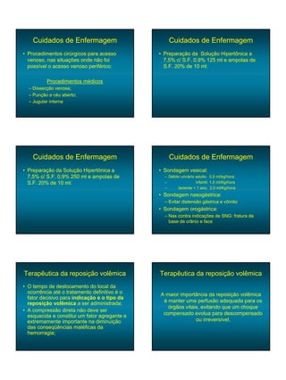 Cuidados de Enfermagem                         Cuidados de Enfermagem
• Procedimentos cirúrgicos para acesso         • Preparação da Solução Hipertônica a
  venoso, nas situações onde não foi             7,5% c/ S.F. 0,9% 125 ml e ampolas de
  possível o acesso venoso periférico:           S.F. 20% de 10 ml:

          Procedimentos médicos
  – Dissecção venosa;
  – Punção a céu aberto;
  – Jugular interna




    Cuidados de Enfermagem                         Cuidados de Enfermagem
• Preparação da Solução Hipertônica a          • Sondagem vesical:
  7,5% c/ S.F. 0,9% 250 ml e ampolas de          – Débito urinário adulto: 0,5 ml/kg/hora
  S.F. 20% de 10 ml:                             –                 infantil: 1,0 ml/Kg/hora
                                                 –      lactente < 1 ano: 2,0 ml/Kg/hora
                                               • Sondagem nasogástrica:
                                                 – Evitar distensão gástrica e vômito
                                               • Sondagem orogástrica:
                                                 – Nas contra indicações de SNG: fratura de
                                                   base de crânio e face




Terapêutica da reposição volêmica              Terapêutica da reposição volêmica
• O tempo de deslocamento do local da
  ocorrência até o tratamento definitivo é o   A maior importância da reposição volêmica
  fator decisivo para indicação e o tipo da
  reposição volêmica a ser administrada;        é manter uma perfusão adequada para os
                                                  órgãos vitais, evitando que um choque
• A compressão direta não deve ser
  esquecida e constitui um fator agregante e    compensado evolua para descompensado
  extremamente importante na diminuição                       ou irreversível.
  das conseqüências maléficas da
  hemorragia;
 