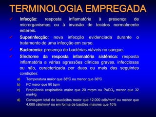 TERMINOLOGIA EMPREGADA
    Infecção:   resposta inflamatória à   presença de
     microrganismos ou à invasão de tecidos normalmente
     estéreis.
    Superinfecção: nova infecção evidenciada                 durante     o
     tratamento de uma infecção em curso.
    Bacteremia: presença de bactérias viáveis no sangue.
    Síndrome da resposta infamatória sistêmica: resposta
     inflamatória a várias agressões clínicas graves, infecciosas
     ou não, caracterizada por duas ou mais das seguintes
     condições:
    a)   Temperatura maior que 380C ou menor que 360C
    b)   FC maior que 90 bpm
    c)   Freqüência respiratória maior que 20 mrpm ou PaCO2 menor que 32
         mmHg
    d)   Contagem total de leucócitos maior que 12.000 céls/mm2 ou menor que
         4.000 céls/mm2 ou em forma de bastões maiores que 10%
 