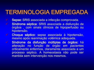 TERMINOLOGIA EMPREGADA
   Sepse: SRIS associada a infecção comprovada.
   Síndrome séptica: SRIS associada a disfunção de
    órgãos , com sinais clínicos de hipoperfusão ou
    hipotensão.
   Choque séptico: sepse associada à hipotensão,
    mesmo após reanimação volêmica adequada.
   Síndrome da disfunção múltiplas de órgãos: há
    alteração no função de órgão em pacientes
    criticamente enfermos, claramente associada a um
    processo séptico. A homeostasia não pode ser
    mantida sem intervenção nos mesmos.
 