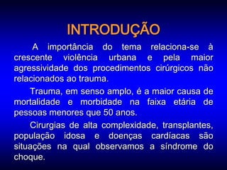 INTRODUÇÃO
     A importância do tema relaciona-se à
crescente violência urbana e pela maior
agressividade dos procedimentos cirúrgicos não
relacionados ao trauma.
    Trauma, em senso amplo, é a maior causa de
mortalidade e morbidade na faixa etária de
pessoas menores que 50 anos.
    Cirurgias de alta complexidade, transplantes,
população idosa e doenças cardíacas são
situações na qual observamos a síndrome do
choque.
 