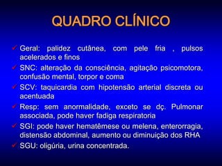 QUADRO CLÍNICO
 Geral: palidez cutânea, com pele fria , pulsos
  acelerados e finos
 SNC: alteração da consciência, agitação psicomotora,
  confusão mental, torpor e coma
 SCV: taquicardia com hipotensão arterial discreta ou
  acentuada
 Resp: sem anormalidade, exceto se dç. Pulmonar
  associada, pode haver fadiga respiratoria
 SGI: pode haver hematêmese ou melena, enterorragia,
  distensão abdominal, aumento ou diminuição dos RHA
 SGU: oligúria, urina concentrada.
 
