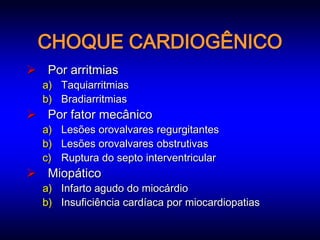 CHOQUE CARDIOGÊNICO
 Por arritmias
  a) Taquiarritmias
  b) Bradiarritmias
 Por fator mecânico
  a) Lesões orovalvares regurgitantes
  b) Lesões orovalvares obstrutivas
  c) Ruptura do septo interventricular
 Miopático
  a) Infarto agudo do miocárdio
  b) Insuficiência cardíaca por miocardiopatias
 