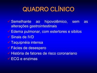 QUADRO CLÍNICO
 Semelhante ao hipovolêmico, sem as
  alterações gastrointestinais
 Edema pulmonar, com estertores e sibilos
 Sinais de IVD
 Taquipnéia intensa
 Fácies de desespero
 História de fatores de risco coronariano
 ECG e enzimas
 