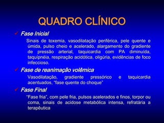 QUADRO CLÍNICO
 Fase Inicial
    Sinais de toxemia, vasodilatação periférica, pele quente e
    úmida, pulso cheio e acelerado, alargamento do gradiente
    de pressão arterial, taquicardia com PA diminuída,
    taquípnéia, respiração acidótica, oligúria, evidências de foco
    infeccioso.
 Fase de reanimação volêmica
     Vasodilatação,    gradiente   pressórico      e    taquicardia
     acentuados, “fase quente do choque”
 Fase Final
    “Fase fria”, com pele fria, pulsos acelerados e finos, torpor ou
     coma, sinais de acidose metabólica intensa, refratária a
     terapêutica
 