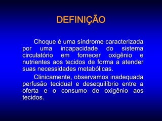 DEFINIÇÃO

    Choque é uma síndrome caracterizada
por uma incapacidade do sistema
circulatório em fornecer oxigênio e
nutrientes aos tecidos de forma a atender
suas necessidades metabólicas.
    Clinicamente, observamos inadequada
perfusão tecidual e desequilíbrio entre a
oferta e o consumo de oxigênio aos
tecidos.
 
