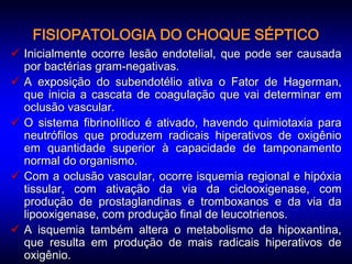 FISIOPATOLOGIA DO CHOQUE SÉPTICO
 Inicialmente ocorre lesão endotelial, que pode ser causada
  por bactérias gram-negativas.
 A exposição do subendotélio ativa o Fator de Hagerman,
  que inicia a cascata de coagulação que vai determinar em
  oclusão vascular.
 O sistema fibrinolítico é ativado, havendo quimiotaxia para
  neutrófilos que produzem radicais hiperativos de oxigênio
  em quantidade superior à capacidade de tamponamento
  normal do organismo.
 Com a oclusão vascular, ocorre isquemia regional e hipóxia
  tissular, com ativação da via da ciclooxigenase, com
  produção de prostaglandinas e tromboxanos e da via da
  lipooxigenase, com produção final de leucotrienos.
 A isquemia também altera o metabolismo da hipoxantina,
  que resulta em produção de mais radicais hiperativos de
  oxigênio.
 