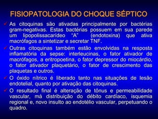 FISIOPATOLOGIA DO CHOQUE SÉPTICO
 As citoquinas são ativadas principalmente por bactérias
  gram-negativas. Estas bactérias possuem em sua parede
  um lipopolissacarídeo “A”           (endotoxina) que ativa
  macrófagos a sintetizar e secretar TNF.
 Outras citoquinas também estão envolvidas na resposta
  inflamatória da sepse: interleucinas, o fator ativador de
  macrófagos, a eritropoetina, o fator depressor do miocárdio,
  o fator ativador plaquetário, o fator de crescimento das
  plaquetas e outros.
 O óxido nítrico é liberado tanto nas situações de lesão
  endotelial, quanto por ativação das citoquinas.
 O resultado final é alteração de tônus e permeabilidade
  vascular, má distribuição do débito cardíaco, isquemia
  regional e, novo insulto ao endotélio vascular, perpetuando o
  quadro.
 