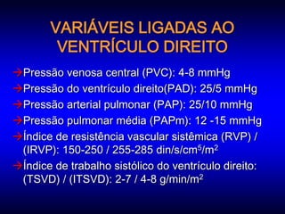 VARIÁVEIS LIGADAS AO
        VENTRÍCULO DIREITO
Pressão venosa central (PVC): 4-8 mmHg
Pressão do ventrículo direito(PAD): 25/5 mmHg
Pressão arterial pulmonar (PAP): 25/10 mmHg
Pressão pulmonar média (PAPm): 12 -15 mmHg
Índice de resistência vascular sistêmica (RVP) /
 (IRVP): 150-250 / 255-285 din/s/cm5/m2
Índice de trabalho sistólico do ventrículo direito:
 (TSVD) / (ITSVD): 2-7 / 4-8 g/min/m2
 