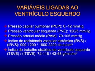 VARIÁVEIS LIGADAS AO
      VENTRÍCULO ESQUERDO

 Pressão capilar pulmonar (PCP): 6 -12 mmHg
 Pressão ventricular esquerda (PVE): 120/5 mmHg
 Pressão arterial média (PAM): 70-105 mmHg
 Índice de resistência vascular sistêmica (RVS) /
 (IRVS): 900-1200 / 1800-2200 din/s/cm5
 Índice de trabalho sistólico do ventrículo esquerdo
 (TSVE) / (ITSVE): 72-118 / 43-68 g/min/m2
 