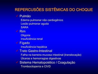 REPERCUSÕES SISTÊMICAS DO CHOQUE
 Pulmão
   Edema pulmonar não cardiogênico
   Lesão pulmonar aguda
   SARA
 Rim
   Oligúria
   Insuficiência renal
 Fígado
   Insuficiência hepática
 Trato Gastro-Intestinal
   Falha na barreira mucosa intestinal (translocação)
   Úlceras e hemorragias digestivas
 Sistema Hematopoiético / Coagulação
   Trombocitopenia e CIVD
 
