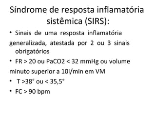 Síndrome de resposta inflamatória  sistêmica (SIRS): Sinais  de  uma  resposta  inflamatória  generalizada,  atestada  por  2  ou  3  sinais obrigatórios FR > 20 ou PaCO2 < 32 mmHg ou volume  minuto superior a 10l/min em VM T >38° ou < 35,5° FC > 90 bpm 