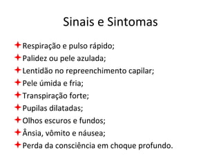 Sinais e Sintomas Respiração e pulso rápido; Palidez ou pele azulada; Lentidão no repreenchimento capilar; Pele úmida e fria; Transpiração forte; Pupilas dilatadas; Olhos escuros e fundos; Ânsia, vômito e náusea; Perda da consciência em choque profundo. 