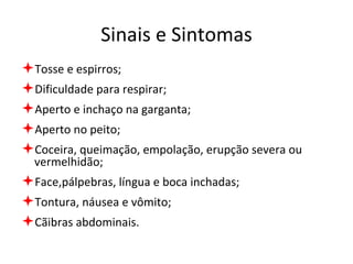 Sinais e Sintomas Tosse e espirros; Dificuldade para respirar; Aperto e inchaço na garganta; Aperto no peito; Coceira, queimação, empolação, erupção severa ou vermelhidão; Face,pálpebras, língua e boca inchadas; Tontura, náusea e vômito; Cãibras abdominais. 