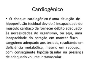 Cardiogênico O  choque  cardiogênico é uma  situação  de  hipoperfusão tecidual devido à incapacidade do  músculo cardíaco de fornecer débito adequado  às  necessidades  do  organismo,  ou  seja,  uma  incapacidade  do  coração  em  manter  fluxo  sanguíneo adequado aos tecidos, resultando em  deficiência  metabólica,  mesmo  em  repouso,  com  conseqüente  hipóxia tissular  na  presença  de adequado volume intravascular. 