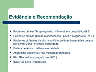 Evidência e Recomendação

   Pacientes críticos Terapia guiada : Não melhora prognóstico (I B)
   Pacientes críticos Uso de monitorização : piora o prognóstico ( V ? )
   Pacientes cirúrgicos de alto risco Otimização pré-operatória guiada
    por Swan-Ganz : melhora mortalidade
   Fratura de fêmur: melhora mortalidade
   Aneurisma abdominal: não melhora prognóstico
   RM: Não melhora prognóstico (III D )
   ICC: Não piora Prognóstico
 