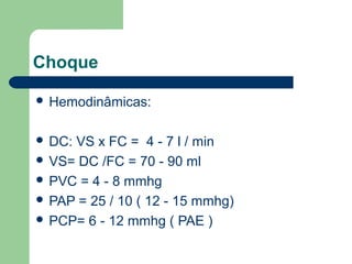 Choque

 Hemodinâmicas:


 DC:VS x FC = 4 - 7 l / min
 VS= DC /FC = 70 - 90 ml
 PVC = 4 - 8 mmhg
 PAP = 25 / 10 ( 12 - 15 mmhg)
 PCP= 6 - 12 mmhg ( PAE )
 