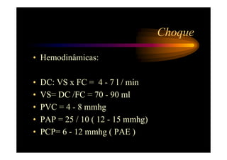 Choque

• Hemodinâmicas:

•   DC: VS x FC = 4 - 7 l / min
•   VS= DC /FC = 70 - 90 ml
•   PVC = 4 - 8 mmhg
•   PAP = 25 / 10 ( 12 - 15 mmhg)
•   PCP= 6 - 12 mmhg ( PAE )
 