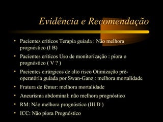 Evidência e Recomendação
• Pacientes críticos Terapia guiada : Não melhora
  prognóstico (I B)
• Pacientes críticos Uso de monitorização : piora o
  prognóstico ( V ? )
• Pacientes cirúrgicos de alto risco Otimização pré-
  operatória guiada por Swan-Ganz : melhora mortalidade
• Fratura de fêmur: melhora mortalidade
• Aneurisma abdominal: não melhora prognóstico
• RM: Não melhora prognóstico (III D )
• ICC: Não piora Prognóstico
 