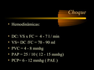 Choque

• Hemodinâmicas:

•   DC: VS x FC = 4 - 7 l / min
•   VS= DC /FC = 70 - 90 ml
•   PVC = 4 - 8 mmhg
•   PAP = 25 / 10 ( 12 - 15 mmhg)
•   PCP= 6 - 12 mmhg ( PAE )
 