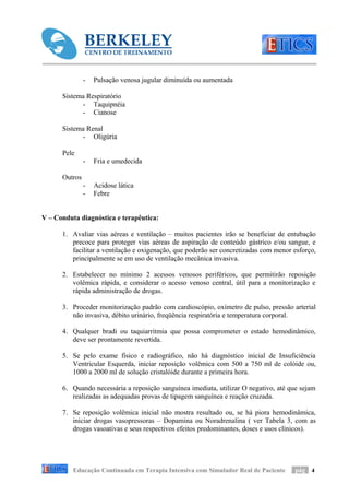 -   Pulsação venosa jugular diminuída ou aumentada

      Sistema Respiratório
            - Taquipnéia
            - Cianose

      Sistema Renal
            - Oligúria

      Pele
               -   Fria e umedecida

      Outros
               -   Acidose lática
               -   Febre


V – Conduta diagnóstica e terapêutica:

      1. Avaliar vias aéreas e ventilação – muitos pacientes irão se beneficiar de entubação
         precoce para proteger vias aéreas de aspiração de conteúdo gástrico e/ou sangue, e
         facilitar a ventilação e oxigenação, que poderão ser concretizadas com menor esforço,
         principalmente se em uso de ventilação mecânica invasiva.

      2. Estabelecer no mínimo 2 acessos venosos periféricos, que permitirão reposição
         volêmica rápida, e considerar o acesso venoso central, útil para a monitorização e
         rápida administração de drogas.

      3. Proceder monitorização padrão com cardioscópio, oxímetro de pulso, pressão arterial
         não invasiva, débito urinário, freqüência respiratória e temperatura corporal.

      4. Qualquer bradi ou taquiarritmia que possa comprometer o estado hemodinâmico,
         deve ser prontamente revertida.

      5. Se pelo exame físico e radiográfico, não há diagnóstico inicial de Insuficiência
         Ventricular Esquerda, iniciar reposição volêmica com 500 a 750 ml de colóide ou,
         1000 a 2000 ml de solução cristalóide durante a primeira hora.

      6. Quando necessária a reposição sanguínea imediata, utilizar O negativo, até que sejam
         realizadas as adequadas provas de tipagem sanguínea e reação cruzada.

      7. Se reposição volêmica inicial não mostra resultado ou, se há piora hemodinâmica,
         iniciar drogas vasopressoras – Dopamina ou Noradrenalina ( ver Tabela 3, com as
         drogas vasoativas e seus respectivos efeitos predominantes, doses e usos clínicos).




          Educação Continuada em Terapia Intensiva com Simulador Real de Paciente     pág 4
 