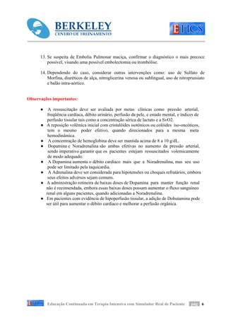 13. Se suspeita de Embolia Pulmonar maciça, confirmar o diagnóstico o mais precoce
          possível, visando uma possível embolectomia ou trombólise.

      14. Dependendo do caso, considerar outras intervenções como: uso de Sulfato de
          Morfina, diuréticos de alça, nitroglicerina venosa ou sublingual, uso de nitroprussiato
          e balão intra-aórtico.


Observações importantes:

      ●    A ressuscitação deve ser avaliada por metas clínicas como pressão arterial,
           freqüência cardíaca, débito urinário, perfusão da pele, e estado mental, e índices de
           perfusão tissular tais como a concentração sérica de lactato e a SvO2.
      ●   A reposição volêmica inicial com cristalóides isotônicos ou colóides iso-oncóticos,
           tem o mesmo poder efetivo, quando direcionados para a mesma meta
           hemodinâmica.
      ●    A concentração de hemoglobina deve ser mantida acima de 8 a 10 g/dL.
      ●    Dopamina e Noradrenalina são ambas efetivas no aumento da pressão arterial,
           sendo imperativo garantir que os pacientes estejam ressuscitados volemicamente
           de modo adequado.
      ●    A Dopamina aumenta o débito cardíaco mais que a Noradrenalina, mas seu uso
           pode ser limitado pela taquicardia.
      ●    A Adrenalina deve ser considerada para hipotensões ou choques refratários, embora
           seus efeitos adversos sejam comuns.
      ●   A administração rotineira de baixas doses de Dopamina para manter função renal
          não é recomendada, embora essas baixas doses possam aumentar o fluxo sanguíneo
          renal em alguns pacientes, quando adicionadas a Noradrenalina.
      ●   Em pacientes com evidência de hipoperfusão tissular, a adição de Dobutamina pode
          ser útil para aumentar o débito cardíaco e melhorar a perfusão orgânica.




          Educação Continuada em Terapia Intensiva com Simulador Real de Paciente         pág 6
 