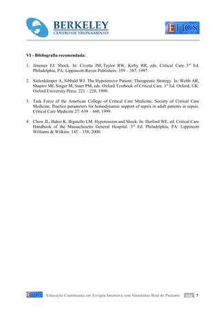 VI - Bibliografia recomendada:

1. Jimenez EJ. Shock. In: Civetta JM, Taylor RW, Kirby RR, eds. Critical Care. 3 rd Ed.
   Philadelphia, PA: Lippincott-Raven Publishers: 359 – 387, 1997.

2. Sielenkämper A, Sibbald WJ. The Hypotensive Patient: Therapeutic Strategy. In: Webb AR,
   Shapiro MJ, Singer M, Suter PM, eds. Oxford Textbook of Critical Care. 1 st Ed. Oxford, UK:
   Oxford University Press: 221 – 228, 1999.

3. Task Force of the American College of Critical Care Medicine, Society of Critical Care
   Medicine. Practice parameters for hemodynamic support of sepsis in adult patients in sepsis.
   Critical Care Medicine 27: 639 – 660, 1999.

4. Chow JL, Baker K, Bigatello LM. Hypotension and Shock. In: Hurford WE, ed. Critical Care
   Handbook of the Massachusetts General Hospital. 3rd Ed. Philadelphia, PA: Lippincott
   Williams & Wilkins: 145 – 158, 2000.




          Educação Continuada em Terapia Intensiva com Simulador Real de Paciente      pág 7
 