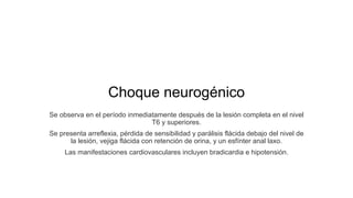 Choque neurogénico
Se observa en el período inmediatamente después de la lesión completa en el nivel
T6 y superiores.
Se presenta arreflexia, pérdida de sensibilidad y parálisis flácida debajo del nivel de
la lesión, vejiga flácida con retención de orina, y un esfínter anal laxo.
Las manifestaciones cardiovasculares incluyen bradicardia e hipotensión.