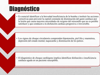 Diagnóstico
• Es esencial identificar a la brevedad insuficiencia de la bomba e instituir las acciones
correctivas para prevenir la espiral constante de disminución del gasto cardiaco por
la lesión que causa mayores necesidades de oxígeno del miocardio que no es posible
satisfacer y que conducen a la disfunción cardiaca progresiva e irreversible.
• Los signos de choque circulatorio comprenden hipotensión, piel fría y marmórea,
depresión del estado mental, taquicardia y disminución de los pulsos.
• El diagnóstico de choque cardiógeno implica identificar disfunción o insuficiencia
cardiaca aguda en un paciente susceptible.
 