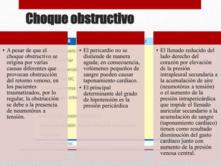 Choque obstructivo
• A pesar de que el
choque obstructivo se
origina por varias
causas diferentes que
provocan obstrucción
del retorno venoso, en
los pacientes
traumatizados, por lo
regular, la obstrucción
se debe a la presencia
de neumotórax a
tensión.
• El pericardio no se
distiende de manera
aguda; en consecuencia,
volúmenes pequeños de
sangre pueden causar
taponamiento cardiaco.
• El principal
determinante del grado
de hipotensión es la
presión pericárdica
• El llenado reducido del
lado derecho del
corazón por elevación
de la presión
intrapleural secundaria a
la acumulación de aire
(neumotórax a tensión)
o el aumento de la
presión intrapericárdica
que impide el llenado
auricular secundario a la
acumulación de sangre
(taponamiento cardiaco)
tienen como resultado
disminución del gasto
cardiaco junto con
aumento de la presión
venosa central.
 
