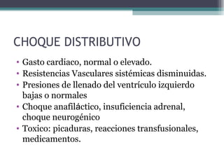 CHOQUE DISTRIBUTIVO
• Gasto cardiaco, normal o elevado.
• Resistencias Vasculares sistémicas disminuidas.
• Presiones de llenado del ventrículo izquierdo
bajas o normales
• Choque anafiláctico, insuficiencia adrenal,
choque neurogénico
• Toxico: picaduras, reacciones transfusionales,
medicamentos.
 