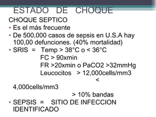 ESTADO DE CHOQUE
CHOQUE SEPTICO
• Es el más frecuente
• De 500,000 casos de sepsis en U.S.A hay
100,00 defunciones. (40% mortalidad)
• SRIS = Temp > 38°C o < 36°C
FC > 90xmin
FR >20xmin o PaCO2 >32mmHg
Leucocitos > 12,000cells/mm3
<
4,000cells/mm3
> 10% bandas
• SEPSIS = SITIO DE INFECCION
IDENTIFICADO
 