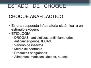 ESTADO DE CHOQUE
CHOQUE ANAFILACTICO
• Es una respuesta inflamatoria sistémica a un
estimulo exógeno
• ETIOLOGIA:
▫ DROGAS: antibióticos, antiinflamatorios,
anticancerígenos, IECAS.
▫ Veneno de insectos
▫ Medio de contraste
▫ Productos sanguíneas
▫ Alimentos: mariscos, lácteos, nueces
 