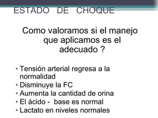 ESTADO DE CHOQUE
Como valoramos si el manejo
que aplicamos es el
adecuado ?
• Tensión arterial regresa a la
normalidad
• Disminuye la FC
• Aumenta la cantidad de orina
• El ácido - base es normal
• Lactato en niveles normales
 